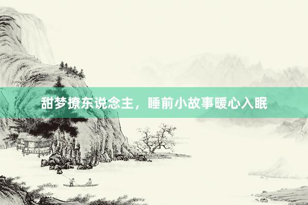 甜梦撩东说念主,睡前小故事暖心入眠